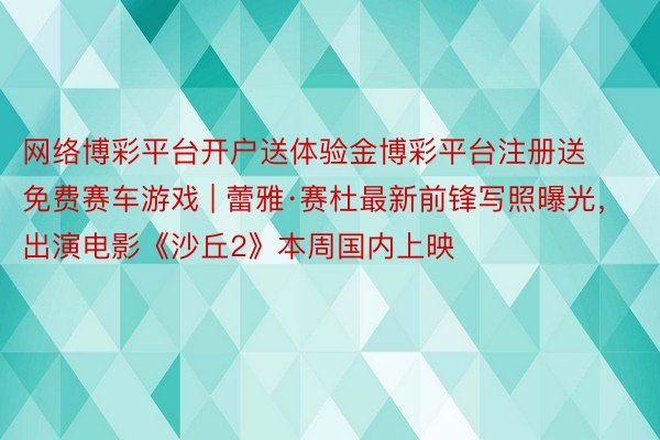 网络博彩平台开户送体验金博彩平台注册送免费赛车游戏 | 蕾雅·赛杜最新前锋写照曝光，出演电影《沙丘2》本周国内上映