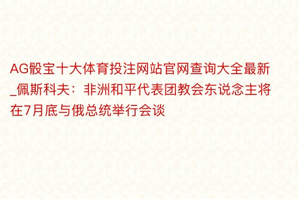 AG骰宝十大体育投注网站官网查询大全最新_佩斯科夫：非洲和平代表团教会东说念主将在7月底与俄总统举行会谈