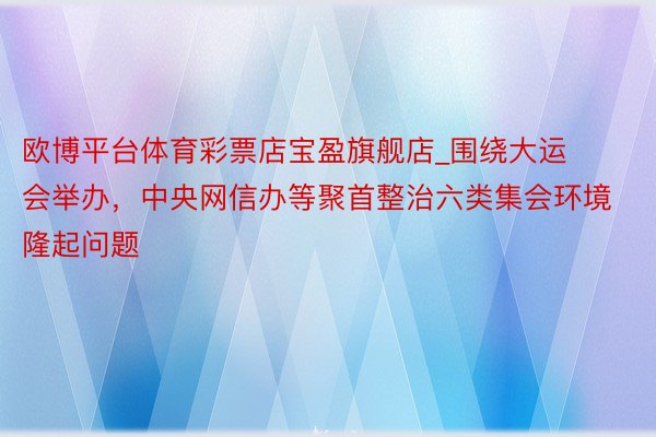 欧博平台体育彩票店宝盈旗舰店_围绕大运会举办，中央网信办等聚首整治六类集会环境隆起问题