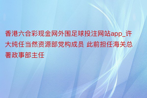 香港六合彩现金网外围足球投注网站app_许大纯任当然资源部党构成员 此前担任海关总署政事部主任