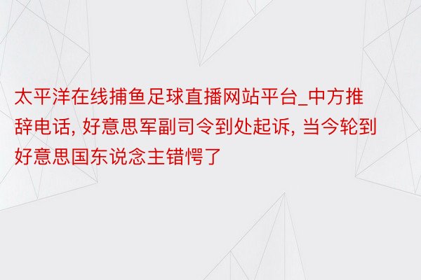 太平洋在线捕鱼足球直播网站平台_中方推辞电话, 好意思军副司令到处起诉, 当今轮到好意思国东说念主错愕了