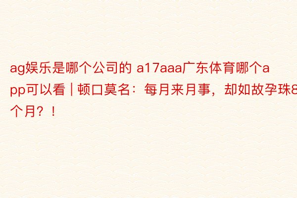 ag娱乐是哪个公司的 a17aaa广东体育哪个app可以看 | 顿口莫名：每月来月事，却如故孕珠8个月？！