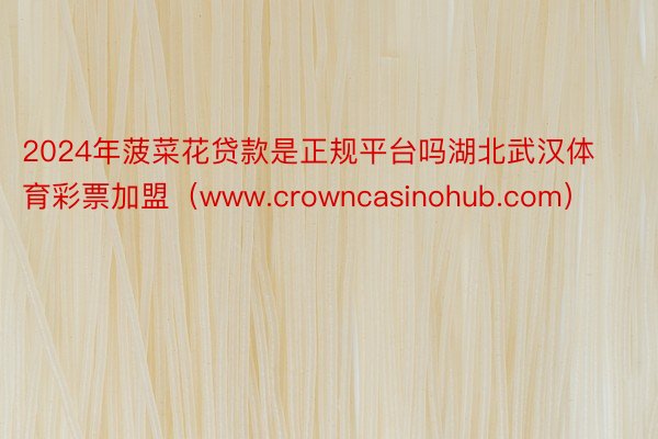 2024年菠菜花贷款是正规平台吗湖北武汉体育彩票加盟（www.crowncasinohub.com）
