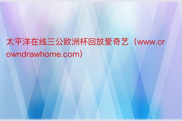 太平洋在线三公欧洲杯回放爱奇艺（www.crowndrawhome.com）