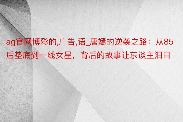 ag官网博彩的,广告,语_唐嫣的逆袭之路：从85后垫底到一线女星，背后的故事让东谈主泪目