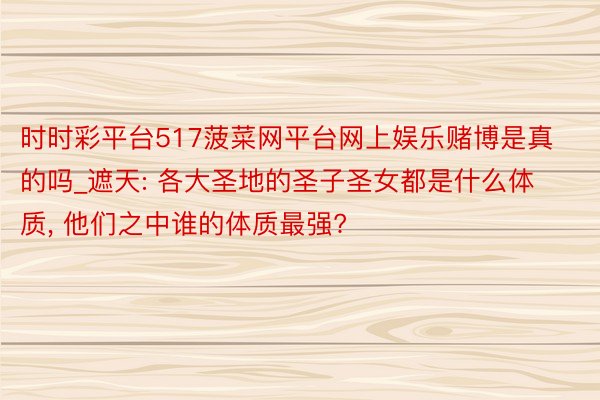 时时彩平台517菠菜网平台网上娱乐赌博是真的吗_遮天: 各大圣地的圣子圣女都是什么体质, 他们之中谁的体质最强?