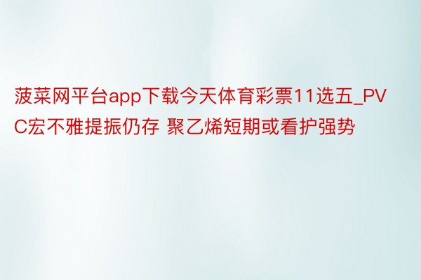 菠菜网平台app下载今天体育彩票11选五_PVC宏不雅提振仍存 聚乙烯短期或看护强势