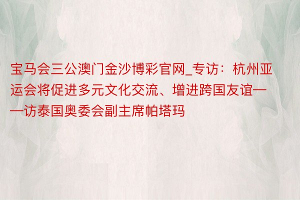 宝马会三公澳门金沙博彩官网_专访：杭州亚运会将促进多元文化交流、增进跨国友谊——访泰国奥委会副主席帕塔玛