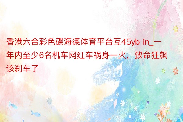 香港六合彩色碟海德体育平台互45yb in_一年内至少6名机车网红车祸身一火，致命狂飙该刹车了