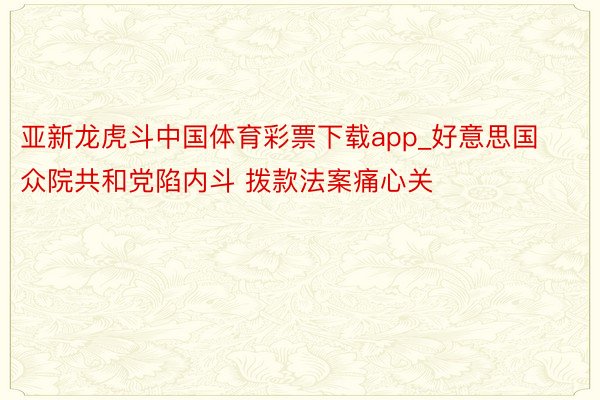 亚新龙虎斗中国体育彩票下载app_好意思国众院共和党陷内斗 拨款法案痛心关