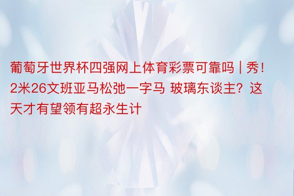 葡萄牙世界杯四强网上体育彩票可靠吗 | 秀！2米26文班亚马松弛一字马 玻璃东谈主？这天才有望领有超永生计