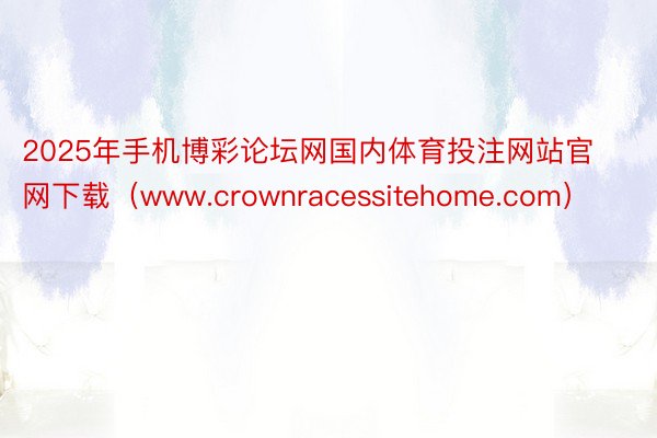 2025年手机博彩论坛网国内体育投注网站官网下载（www.crownracessitehome.com）