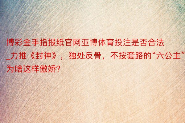 博彩金手指报纸官网亚博体育投注是否合法_力推《封神》，独处反骨，不按套路的“六公主”，为啥这样傲娇？