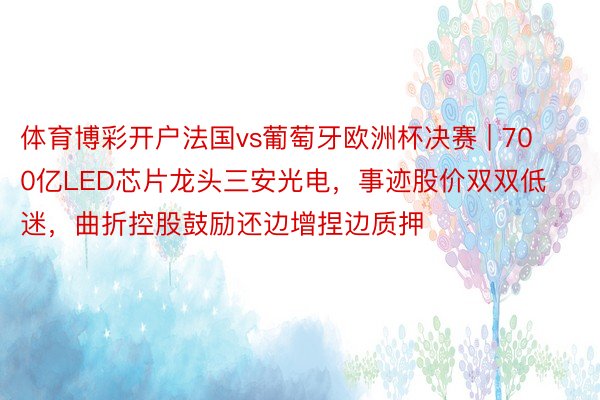 体育博彩开户法国vs葡萄牙欧洲杯决赛 | 700亿LED芯片龙头三安光电，事迹股价双双低迷，曲折控股鼓励还边增捏边质押