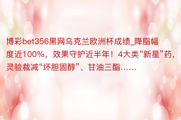 博彩bet356黑网乌克兰欧洲杯成绩_降脂幅度近100%，效果守护近半年！4大类“新星”药，灵验裁减“坏胆固醇”、甘油三酯……