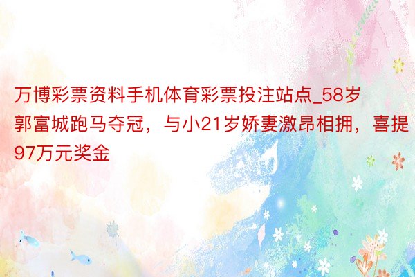 万博彩票资料手机体育彩票投注站点_58岁郭富城跑马夺冠，与小21岁娇妻激昂相拥，喜提97万元奖金