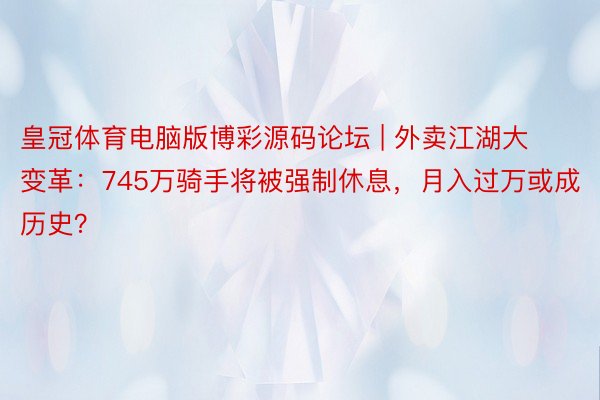 皇冠体育电脑版博彩源码论坛 | 外卖江湖大变革：745万骑手将被强制休息，月入过万或成历史？