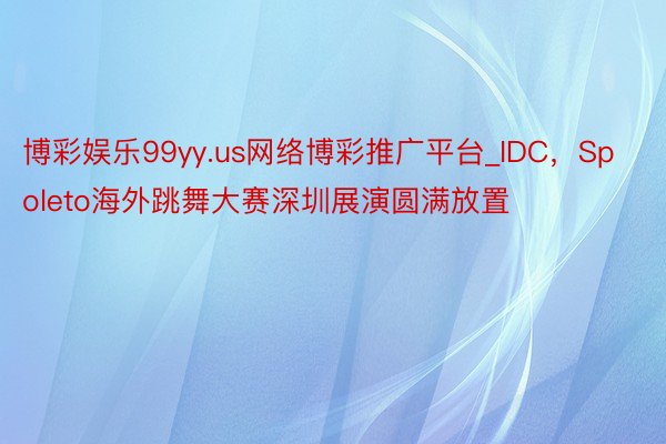 博彩娱乐99yy.us网络博彩推广平台_IDC，Spoleto海外跳舞大赛深圳展演圆满放置