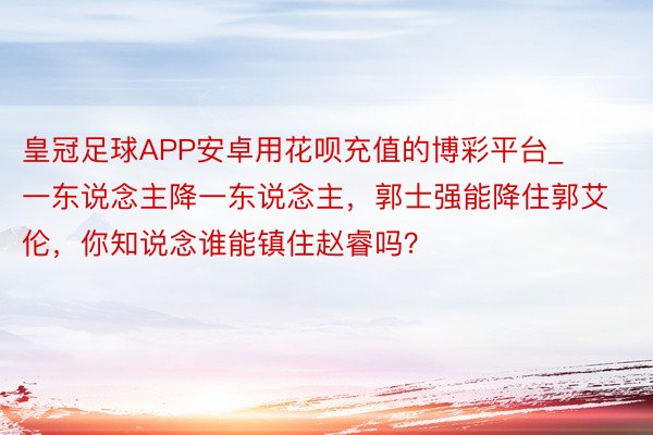 皇冠足球APP安卓用花呗充值的博彩平台_一东说念主降一东说念主，郭士强能降住郭艾伦，你知说念谁能镇住赵睿吗？