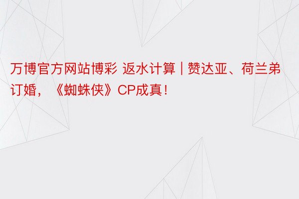 万博官方网站博彩 返水计算 | 赞达亚、荷兰弟订婚，《蜘蛛侠》CP成真！