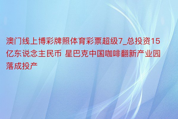 澳门线上博彩牌照体育彩票超级7_总投资15亿东说念主民币 星巴克中国咖啡翻新产业园落成投产