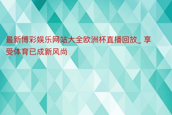 最新博彩娱乐网站大全欧洲杯直播回放_ 享受体育已成新风尚